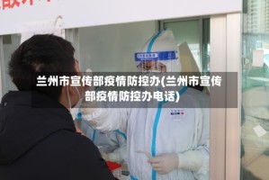 兰州市宣传部疫情防控办(兰州市宣传部疫情防控办电话)