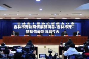 吉林市宠物疫情最新消息/吉林市宠物疫情最新消息今天