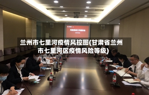 兰州市七里河疫情风控图(甘肃省兰州市七里河区疫情风险等级)-第1张图片