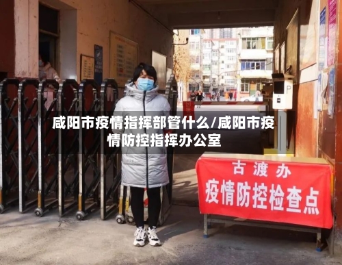 咸阳市疫情指挥部管什么/咸阳市疫情防控指挥办公室-第2张图片