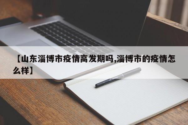 【山东淄博市疫情高发期吗,淄博市的疫情怎么样】